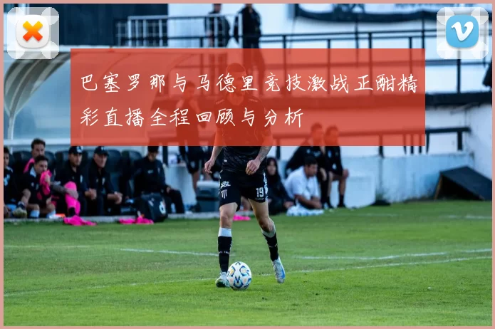 巴塞罗那与马德里竞技激战正酣精彩直播全程回顾与分析