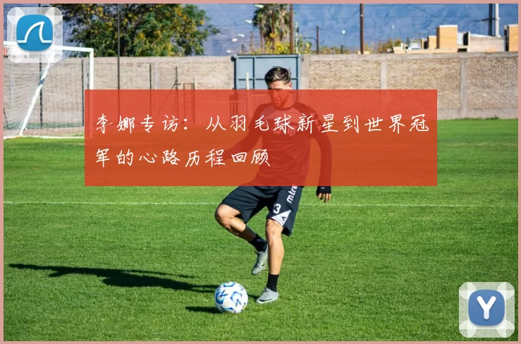李娜专访：从羽毛球新星到世界冠军的心路历程回顾