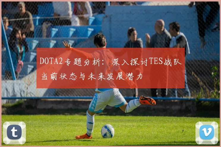 DOTA2专题分析：深入探讨TES战队当前状态与未来发展潜力