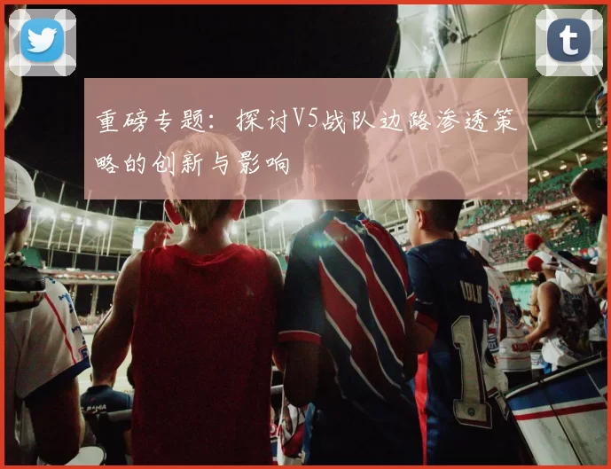 重磅专题：探讨V5战队边路渗透策略的创新与影响