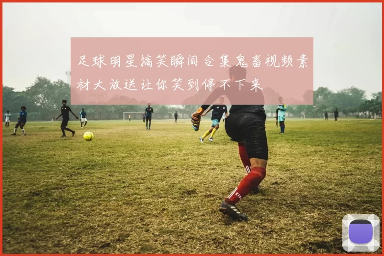 足球明星搞笑瞬间合集鬼畜视频素材大放送让你笑到停不下来