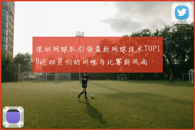 深圳网球队引领最新网球技术TOP10运动员们的训练与比赛新风尚