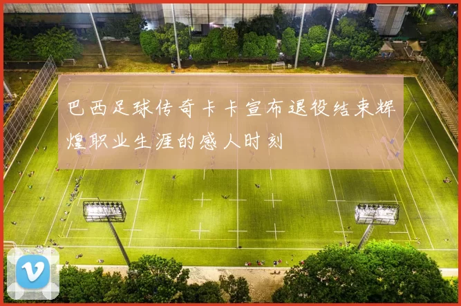 巴西足球传奇卡卡宣布退役结束辉煌职业生涯的感人时刻