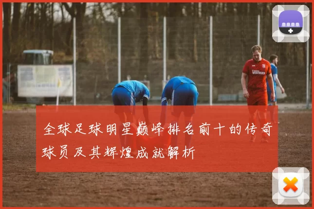 全球足球明星巅峰排名前十的传奇球员及其辉煌成就解析