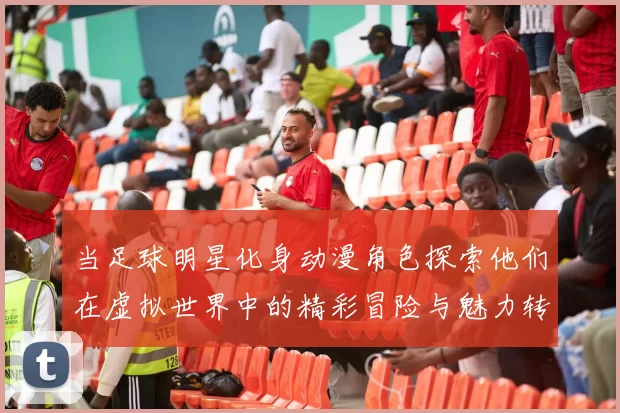 当足球明星化身动漫角色探索他们在虚拟世界中的精彩冒险与魅力转变
