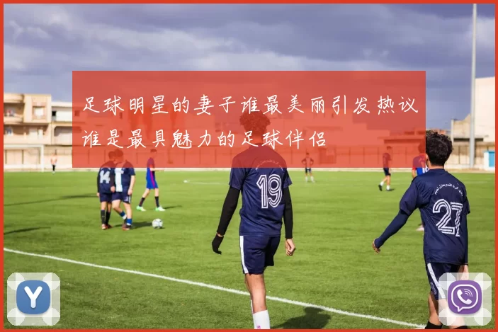 足球明星的妻子谁最美丽引发热议谁是最具魅力的足球伴侣