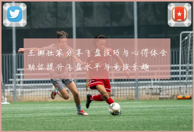 王娜独家分享飞盘技巧与心得体会助你提升飞盘水平与竞技乐趣