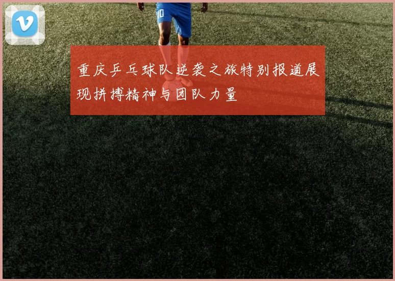 重庆乒乓球队逆袭之旅特别报道展现拼搏精神与团队力量