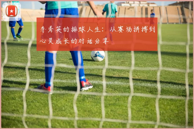 李秀英的排球人生：从赛场拼搏到心灵成长的对话分享