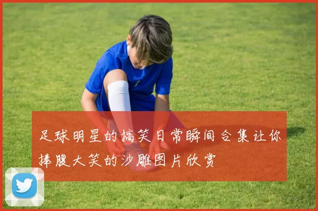 足球明星的搞笑日常瞬间合集让你捧腹大笑的沙雕图片欣赏