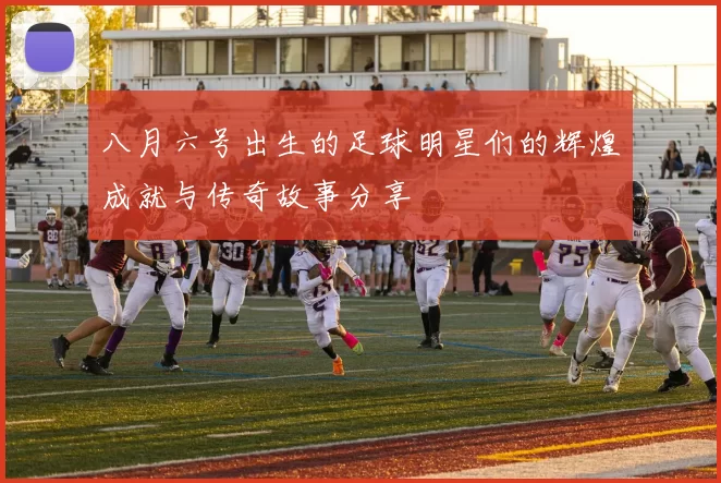 八月六号出生的足球明星们的辉煌成就与传奇故事分享