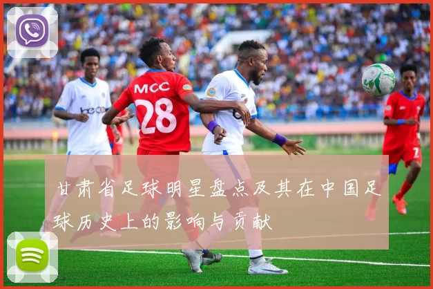 甘肃省足球明星盘点及其在中国足球历史上的影响与贡献