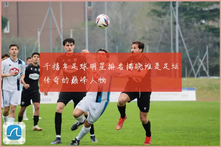千禧年足球明星排名揭晓谁是足坛传奇的巅峰人物