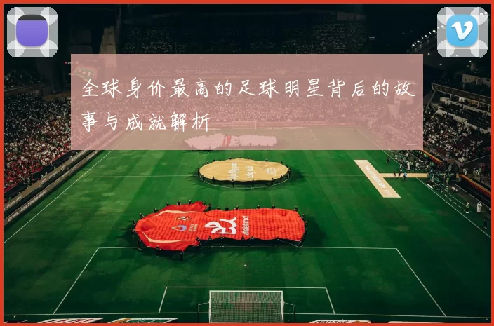 全球身价最高的足球明星背后的故事与成就解析