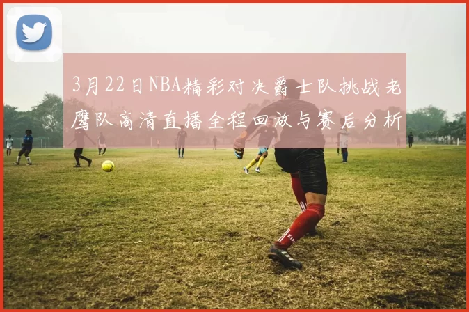 3月22日NBA精彩对决爵士队挑战老鹰队高清直播全程回放与赛后分析