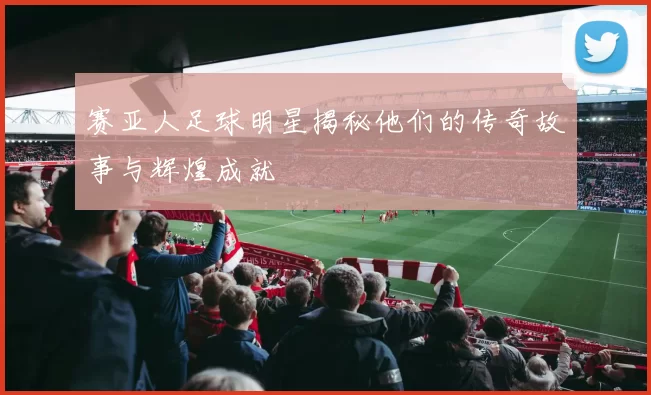 赛亚人足球明星揭秘他们的传奇故事与辉煌成就