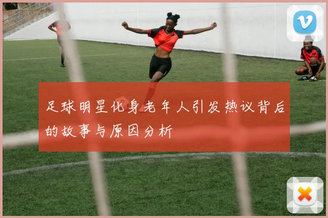 足球明星化身老年人引发热议背后的故事与原因分析