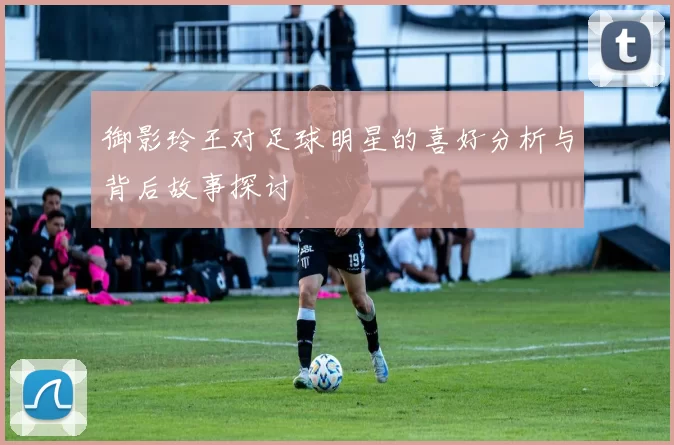 御影玲王对足球明星的喜好分析与背后故事探讨