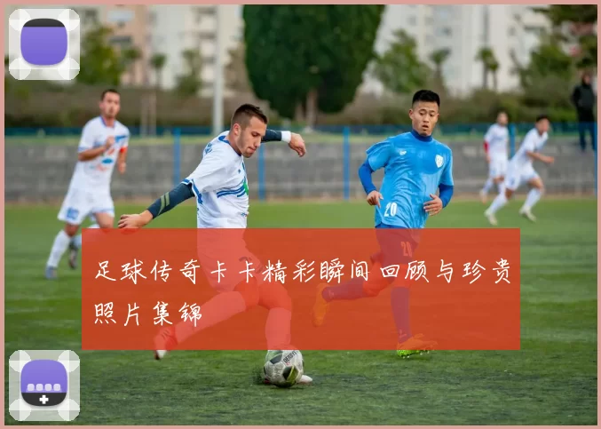 足球传奇卡卡精彩瞬间回顾与珍贵照片集锦