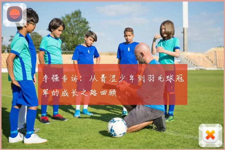 李强专访：从青涩少年到羽毛球冠军的成长之路回顾