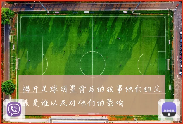 揭开足球明星背后的故事他们的父亲是谁以及对他们的影响