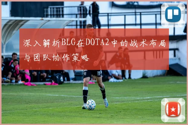深入解析BLG在DOTA2中的战术布局与团队协作策略
