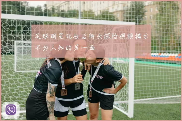 足球明星化妆后街头探险视频揭示不为人知的另一面