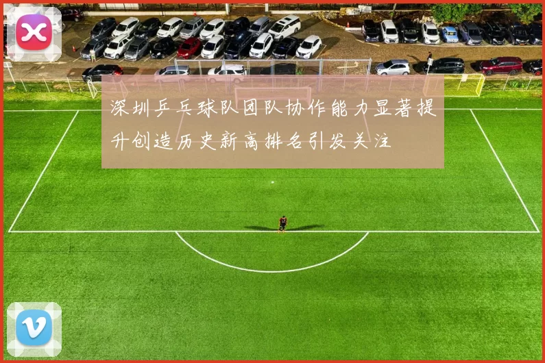深圳乒乓球队团队协作能力显著提升创造历史新高排名引发关注