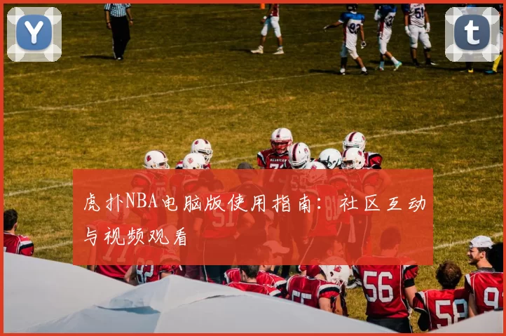虎扑NBA电脑版使用指南：社区互动与视频观看