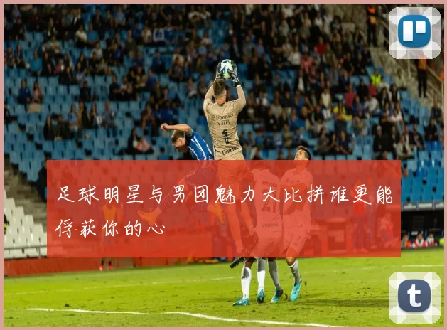 足球明星与男团魅力大比拼谁更能俘获你的心