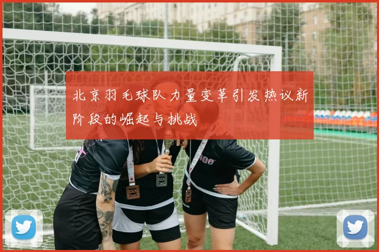北京羽毛球队力量变革引发热议新阶段的崛起与挑战