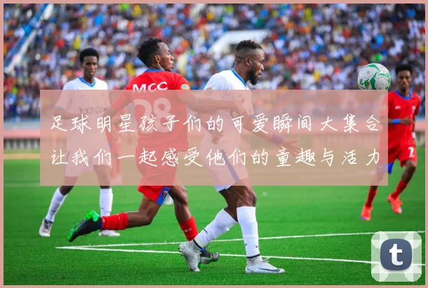 足球明星孩子们的可爱瞬间大集合让我们一起感受他们的童趣与活力