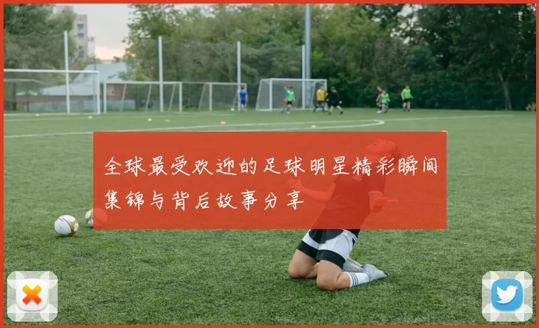 全球最受欢迎的足球明星精彩瞬间集锦与背后故事分享
