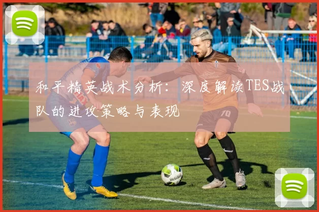 和平精英战术分析：深度解读TES战队的进攻策略与表现