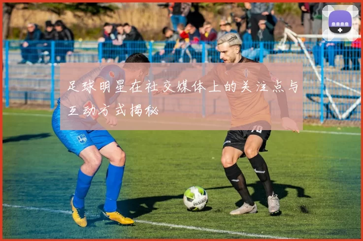 足球明星在社交媒体上的关注点与互动方式揭秘