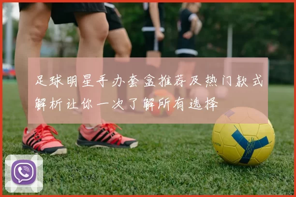 足球明星手办套盒推荐及热门款式解析让你一次了解所有选择