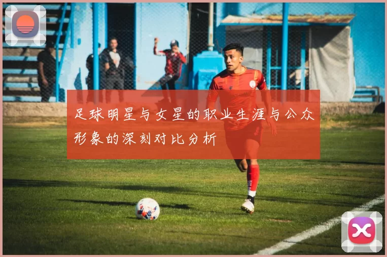 足球明星与女星的职业生涯与公众形象的深刻对比分析