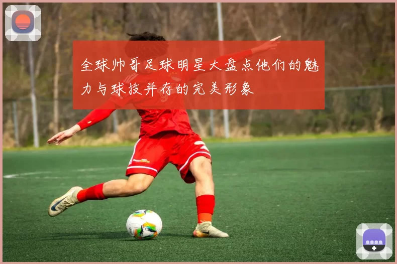 全球帅哥足球明星大盘点他们的魅力与球技并存的完美形象