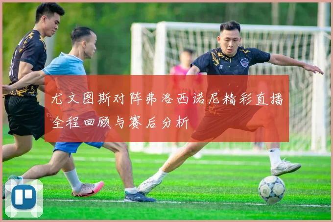 尤文图斯对阵弗洛西诺尼精彩直播全程回顾与赛后分析