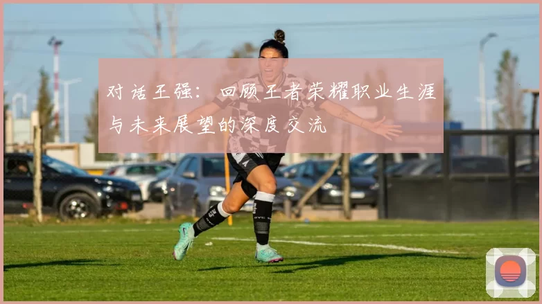 对话王强：回顾王者荣耀职业生涯与未来展望的深度交流