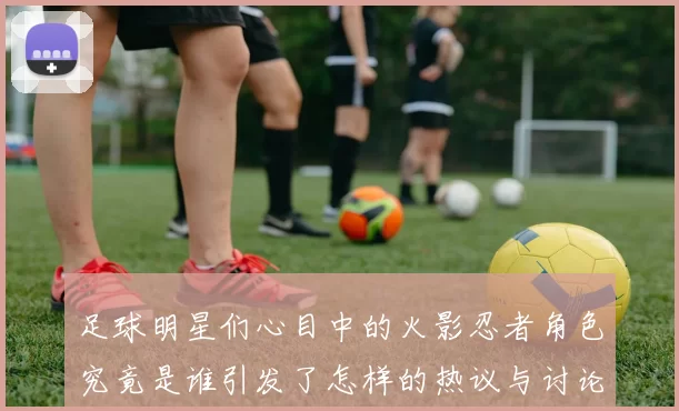 足球明星们心目中的火影忍者角色究竟是谁引发了怎样的热议与讨论