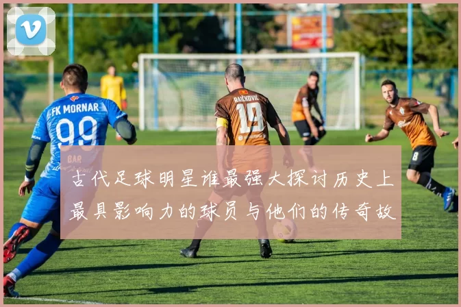 古代足球明星谁最强大探讨历史上最具影响力的球员与他们的传奇故事