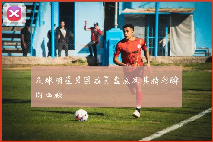 足球明星男团成员盘点及其精彩瞬间回顾