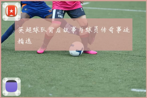 英超球队背后故事与球员传奇事迹精选
