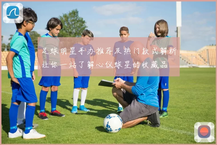 足球明星手办推荐及热门款式解析让你一站了解心仪球星的收藏品