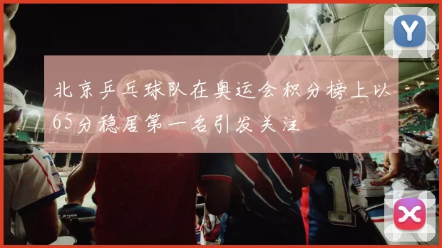 北京乒乓球队在奥运会积分榜上以65分稳居第一名引发关注