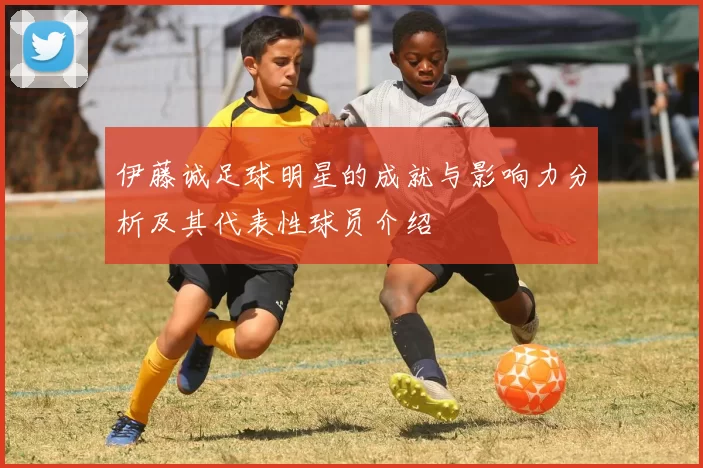 伊藤诚足球明星的成就与影响力分析及其代表性球员介绍