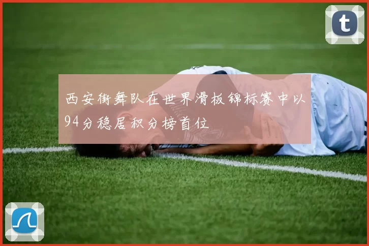西安街舞队在世界滑板锦标赛中以94分稳居积分榜首位
