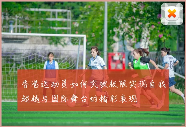 香港运动员如何突破极限实现自我超越与国际舞台的精彩表现