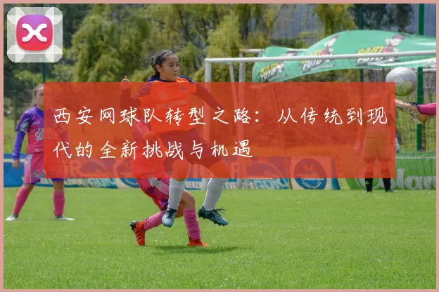 西安网球队转型之路：从传统到现代的全新挑战与机遇